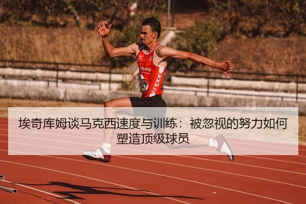 埃奇库姆谈马克西速度与训练：被忽视的努力如何塑造顶级球员